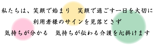 私たちは、笑顔で始まり 笑顔で過ごす一日を大切に利用者様のサインを見落とさず気持ちが分かる 気持ちが伝わる介護を心掛けます