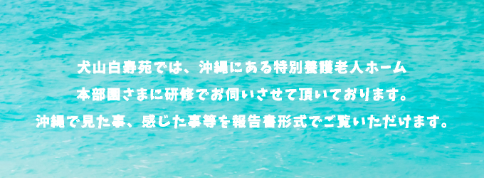 犬山白寿苑では、沖縄にある特別養護老人ホーム本部園さまに研修でお伺いさせて頂いております。沖縄で見た事、感じた事等を報告書形式でご覧いただけます。